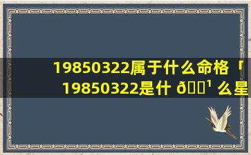 19850322属于什么命格「19850322是什 🌹 么星座」